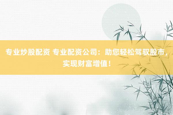 专业炒股配资 专业配资公司：助您轻松驾驭股市，实现财富增值！