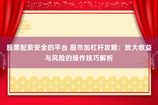 股票配资安全的平台 股市加杠杆攻略：放大收益与风险的操作技巧解析