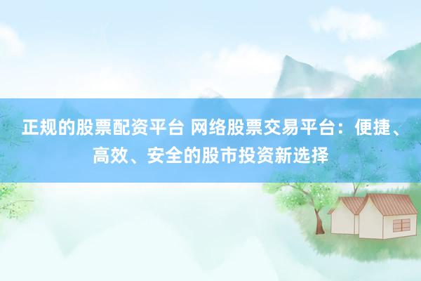 正规的股票配资平台 网络股票交易平台：便捷、高效、安全的股市投资新选择