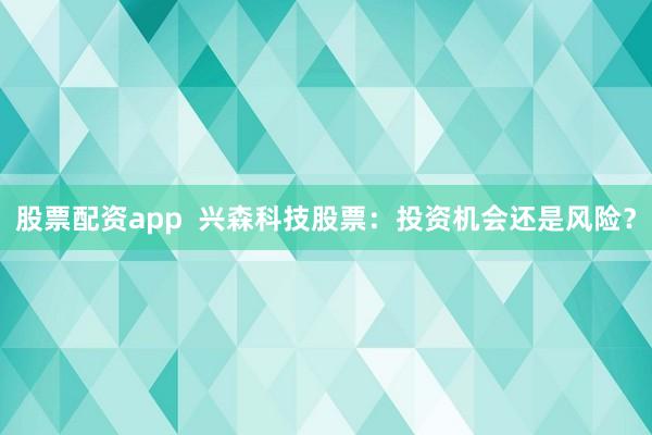 股票配资app  兴森科技股票：投资机会还是风险？