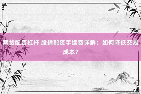 期货配资杠杆 股指配资手续费详解：如何降低交易成本？