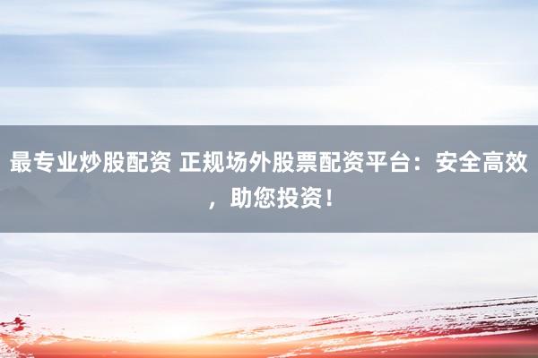 最专业炒股配资 正规场外股票配资平台：安全高效，助您投资！
