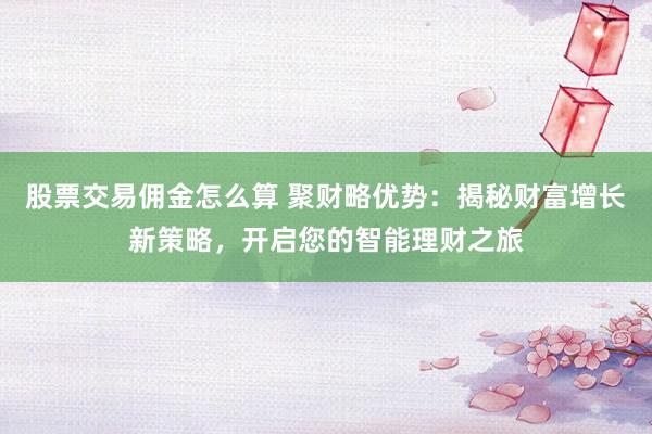 股票交易佣金怎么算 聚财略优势：揭秘财富增长新策略，开启您的智能理财之旅