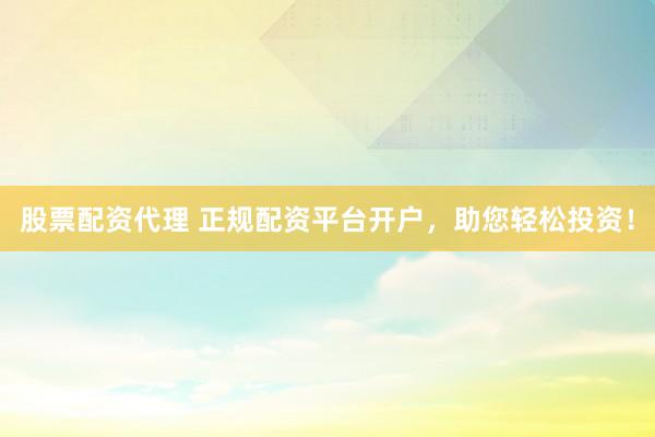 股票配资代理 正规配资平台开户，助您轻松投资！