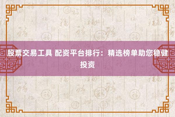 股票交易工具 配资平台排行：精选榜单助您稳健投资