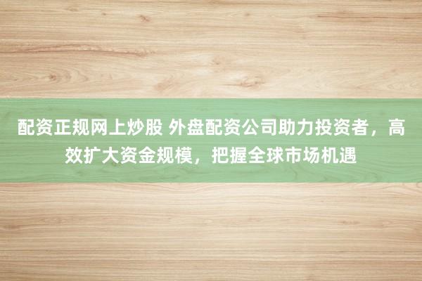 配资正规网上炒股 外盘配资公司助力投资者，高效扩大资金规模，把握全球市场机遇