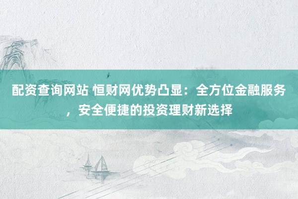 配资查询网站 恒财网优势凸显：全方位金融服务，安全便捷的投资理财新选择