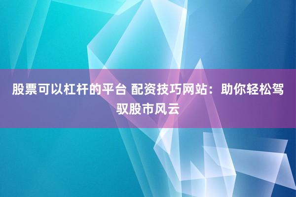 股票可以杠杆的平台 配资技巧网站：助你轻松驾驭股市风云