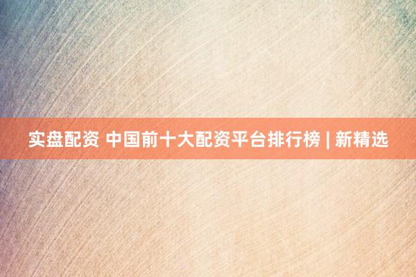 实盘配资 中国前十大配资平台排行榜 | 新精选