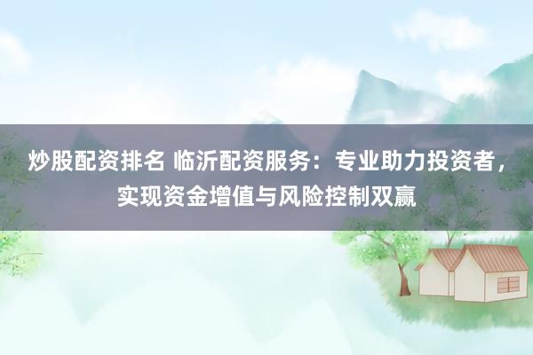 炒股配资排名 临沂配资服务：专业助力投资者，实现资金增值与风险控制双赢