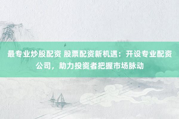 最专业炒股配资 股票配资新机遇：开设专业配资公司，助力投资者把握市场脉动