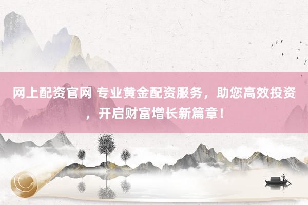网上配资官网 专业黄金配资服务，助您高效投资，开启财富增长新篇章！