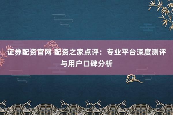 证券配资官网 配资之家点评:专业平台深度测评与用户口碑分析