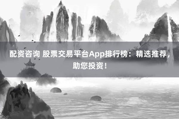 配资咨询 股票交易平台App排行榜:精选推荐,助您投资!