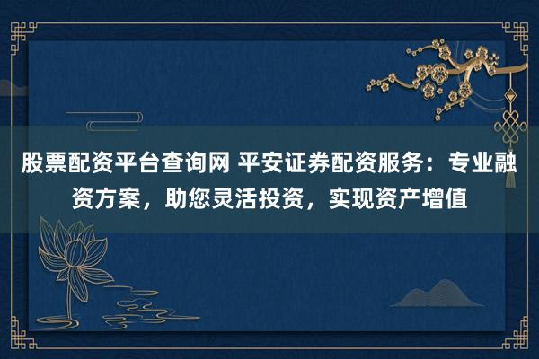 股票配资平台查询网 平安证券配资服务：专业融资方案，助您灵活投资，实现资产增值