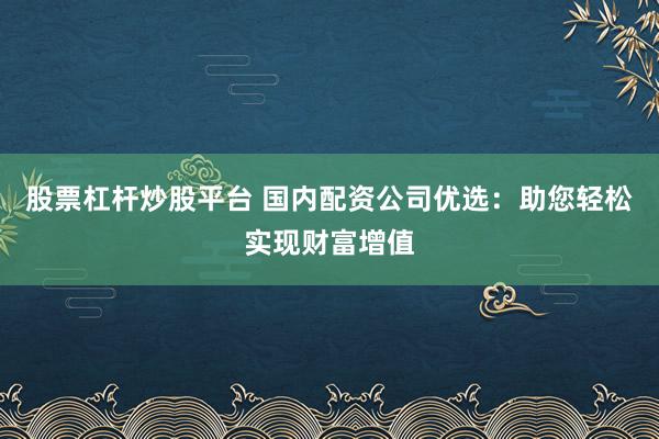 股票杠杆炒股平台 国内配资公司优选:助您轻松实现财富增值