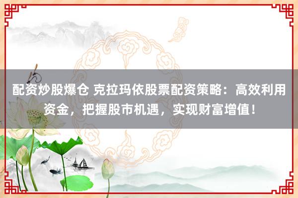 配资炒股爆仓 克拉玛依股票配资策略:高效利用资金,把握股市机遇,实现财富增值!