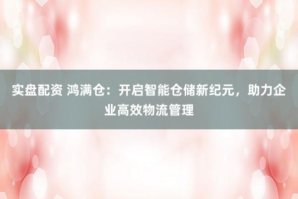 实盘配资 鸿满仓:开启智能仓储新纪元,助力企业高效物流管理