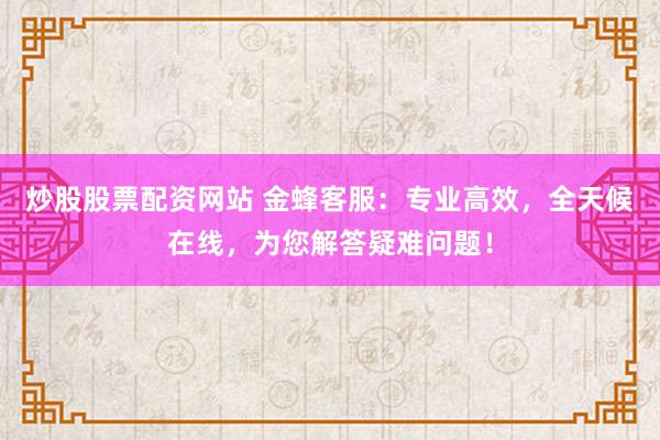 炒股股票配资网站 金蜂客服:专业高效,全天候在线,为您解答疑难问题!