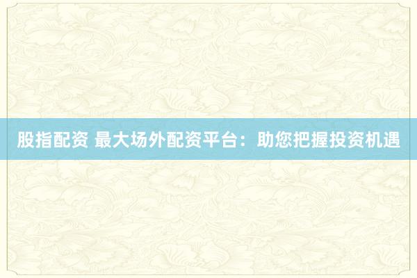 股指配资 最大场外配资平台:助您把握投资机遇