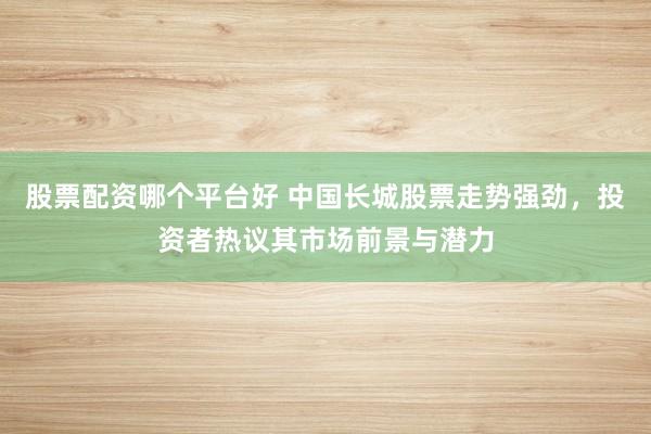 股票配资哪个平台好 中国长城股票走势强劲,投资者热议其市场前景与潜力