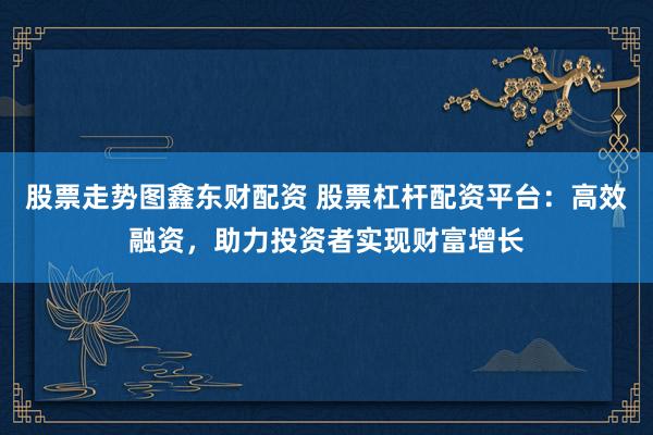 股票走势图鑫东财配资 股票杠杆配资平台:高效融资,助力投资者实现财富增长