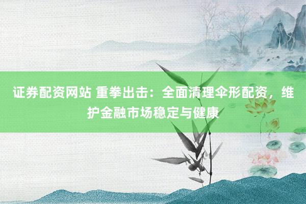 证券配资网站 重拳出击：全面清理伞形配资，维护金融市场稳定与健康