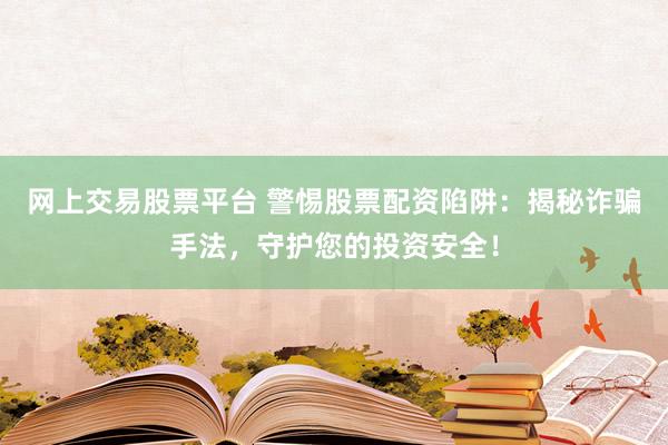 网上交易股票平台 警惕股票配资陷阱：揭秘诈骗手法，守护您的投资安全！