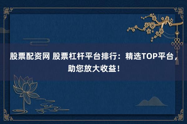 股票配资网 股票杠杆平台排行：精选TOP平台，助您放大收益！