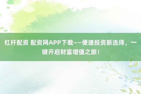 杠杆配资 配资网APP下载——便捷投资新选择,一键开启财富增值之旅!