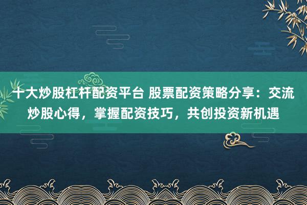十大炒股杠杆配资平台 股票配资策略分享:交流炒股心得,掌握配资技巧,共创投资新机遇