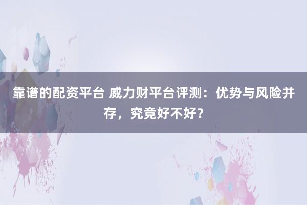 靠谱的配资平台 威力财平台评测:优势与风险并存,究竟好不好?
