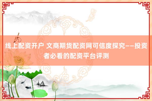 线上配资开户 文商期货配资网可信度探究——投资者必看的配资平台评测
