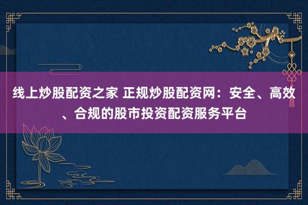 线上炒股配资之家 正规炒股配资网:安全、高效、合规的股市投资配资服务平台