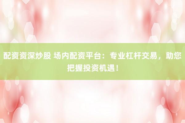 配资资深炒股 场内配资平台:专业杠杆交易,助您把握投资机遇!