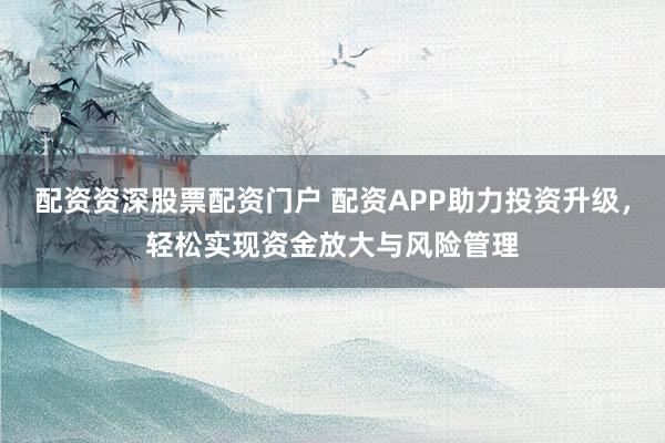 配资资深股票配资门户 配资APP助力投资升级,轻松实现资金放大与风险管理