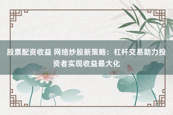 股票配资收益 网络炒股新策略：杠杆交易助力投资者实现收益最大化