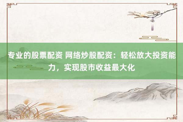 专业的股票配资 网络炒股配资：轻松放大投资能力，实现股市收益最大化