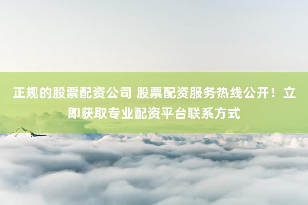 正规的股票配资公司 股票配资服务热线公开！立即获取专业配资平台联系方式