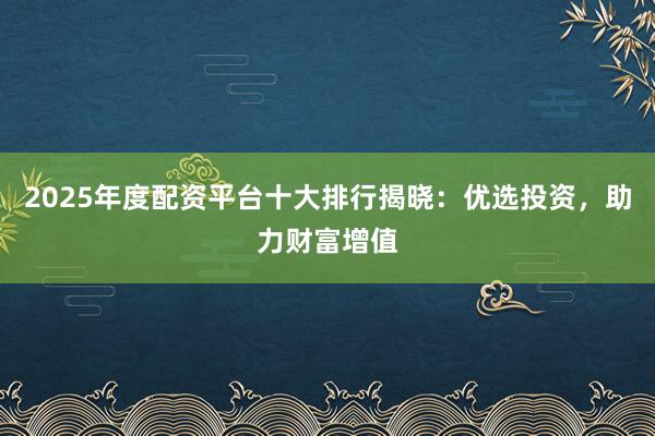 2025年度配资平台十大排行揭晓：优选投资，助力财富增值