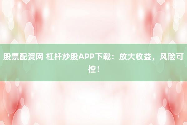 股票配资网 杠杆炒股APP下载：放大收益，风险可控！