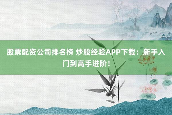 股票配资公司排名榜 炒股经验APP下载：新手入门到高手进阶！