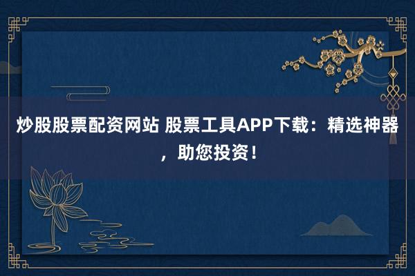 炒股股票配资网站 股票工具APP下载：精选神器，助您投资！