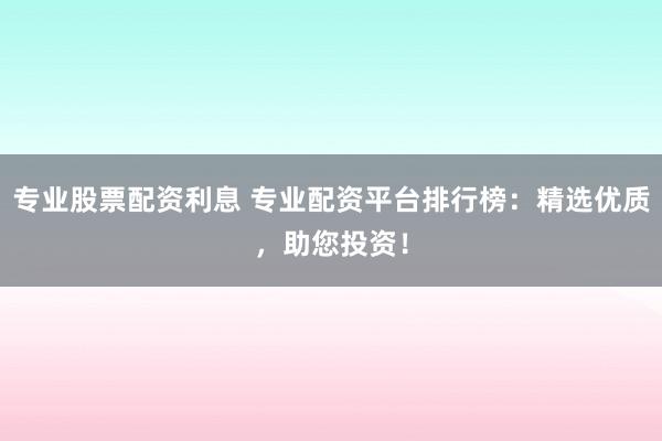 专业股票配资利息 专业配资平台排行榜：精选优质，助您投资！