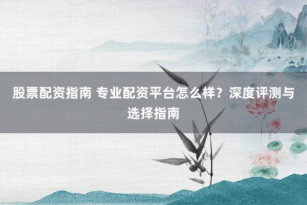 股票配资指南 专业配资平台怎么样？深度评测与选择指南