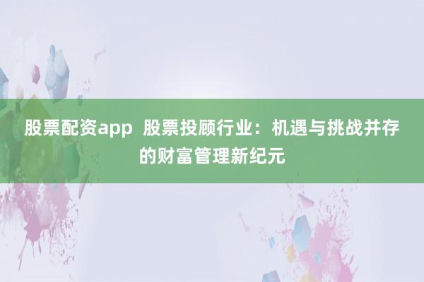 股票配资app  股票投顾行业：机遇与挑战并存的财富管理新纪元