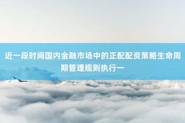 近一段时间国内金融市场中的正配配资策略生命周期管理规则执行一