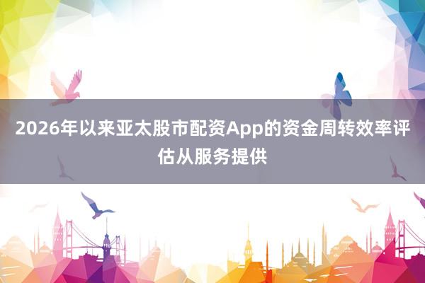 2026年以来亚太股市配资App的资金周转效率评估从服务提供