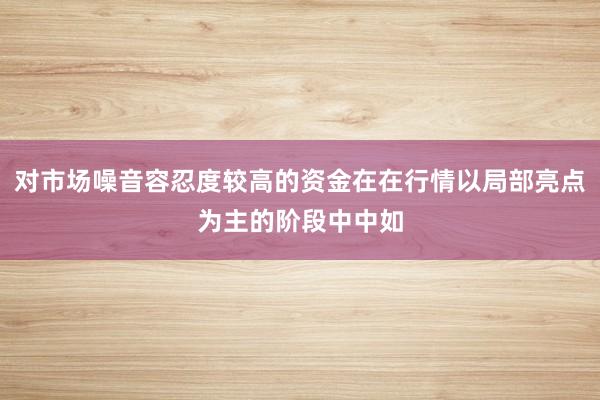 对市场噪音容忍度较高的资金在在行情以局部亮点为主的阶段中中如