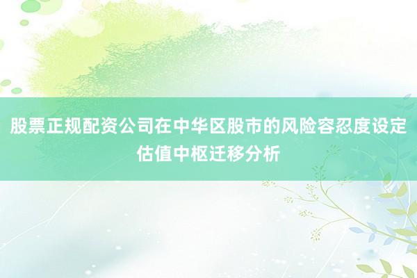 股票正规配资公司在中华区股市的风险容忍度设定估值中枢迁移分析